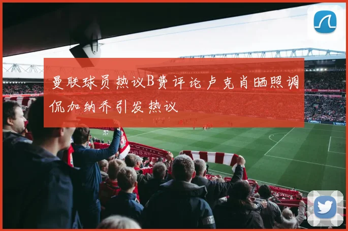 曼联球员热议B费评论卢克肖晒照调侃加纳乔引发热议