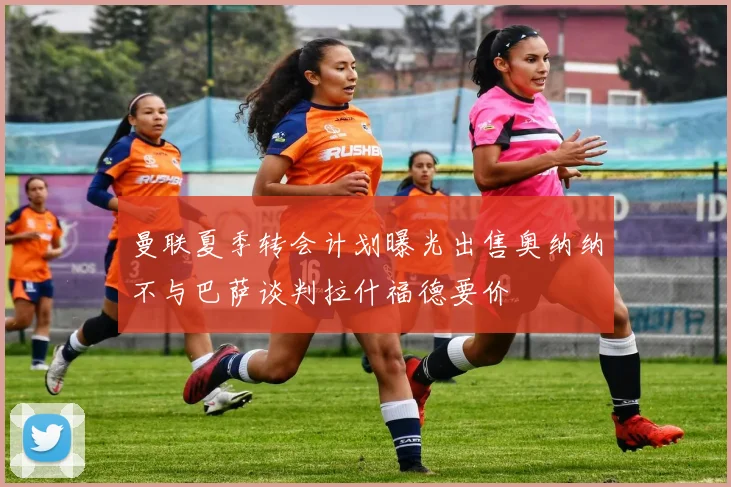 曼联夏季转会计划曝光出售奥纳纳不与巴萨谈判拉什福德要价
