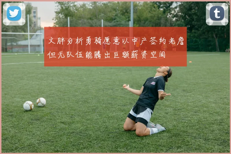 文胖分析勇骑愿意以中产签约老詹但无队伍能腾出巨额薪资空间