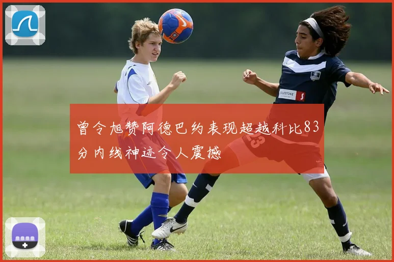 曾令旭赞阿德巴约表现超越科比83分内线神迹令人震撼