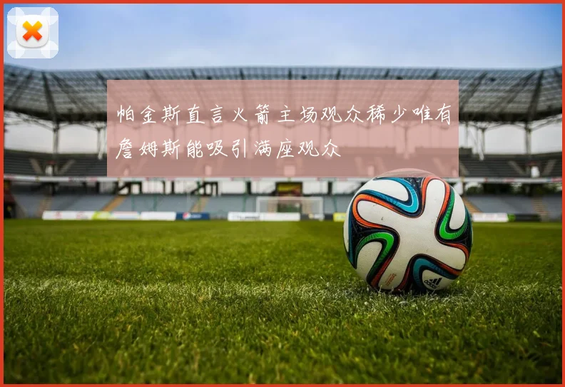 帕金斯直言火箭主场观众稀少唯有詹姆斯能吸引满座观众