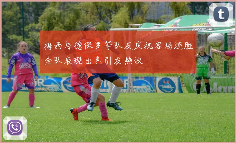 梅西与德保罗等队友庆祝客场连胜全队表现出色引发热议