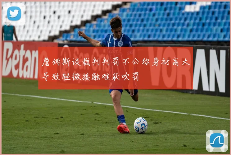 詹姆斯谈裁判判罚不公称身材高大导致轻微接触难获吹罚