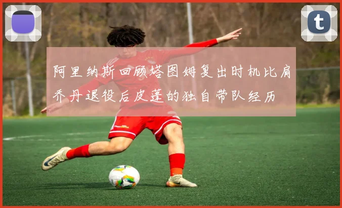 阿里纳斯回顾塔图姆复出时机比肩乔丹退役后皮蓬的独自带队经历