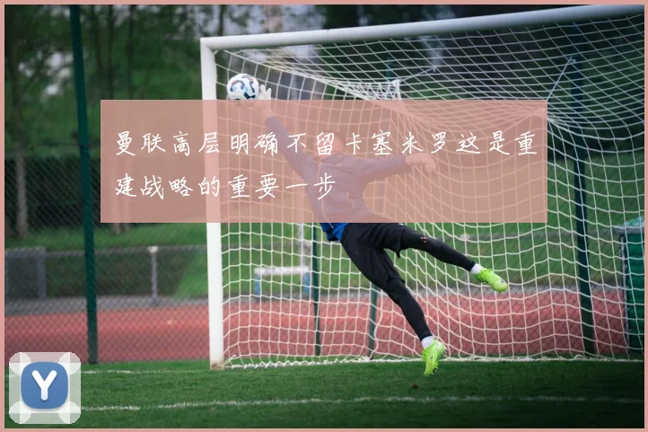 曼联高层明确不留卡塞米罗这是重建战略的重要一步