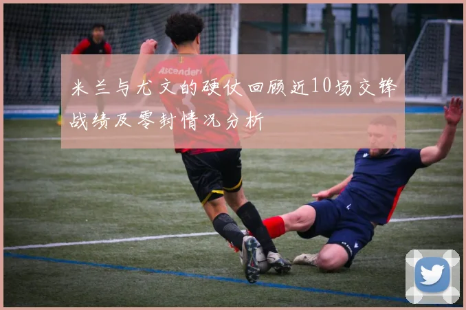 米兰与尤文的硬仗回顾近10场交锋战绩及零封情况分析