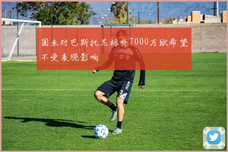 国米对巴斯托尼标价7000万欧希望不受表现影响