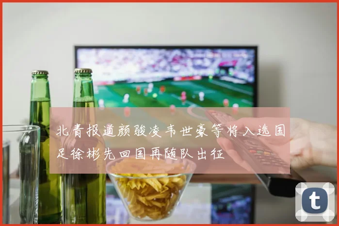 北青报道颜骏凌韦世豪等将入选国足徐彬先回国再随队出征