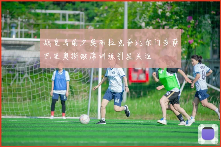 战皇马前夕奥布拉克普比尔门多萨巴里奥斯缺席训练引发关注