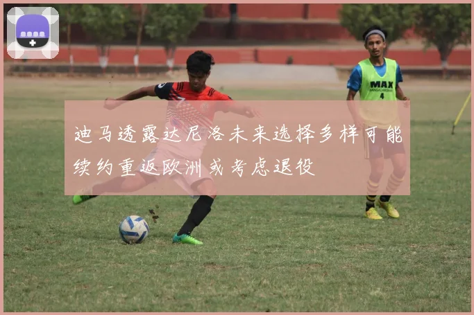 迪马透露达尼洛未来选择多样可能续约重返欧洲或考虑退役