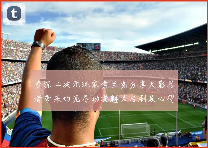 资深二次元玩家索兰克分享火影忍者带来的无尽动漫魅力与刷剧心得