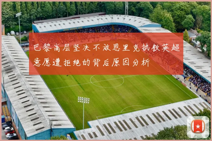 巴黎高层坚决不放恩里克执教英超意愿遭拒绝的背后原因分析
