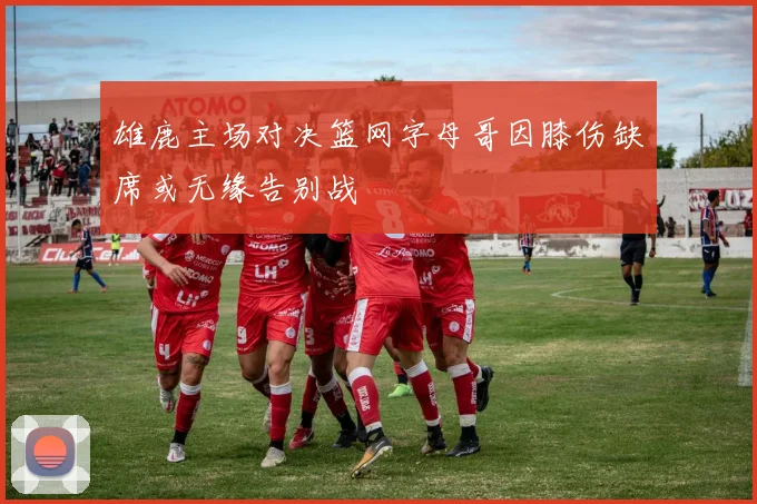 雄鹿主场对决篮网字母哥因膝伤缺席或无缘告别战